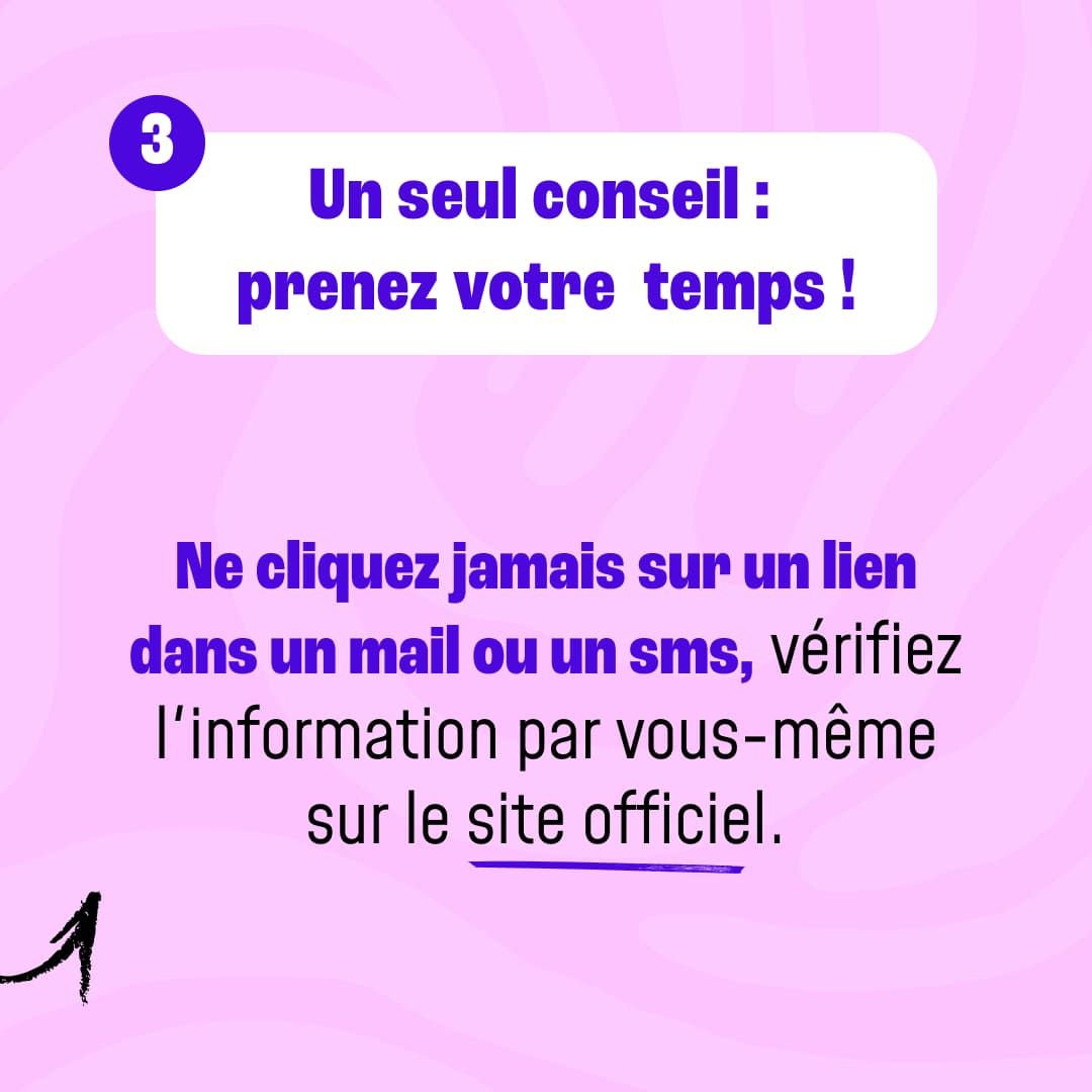 Un seul conseil : prenez votre  temps ! Ne cliquez jamais sur un lien dans un mail ou un sms, vérifiez l'information par vous-même sur le site officiel.